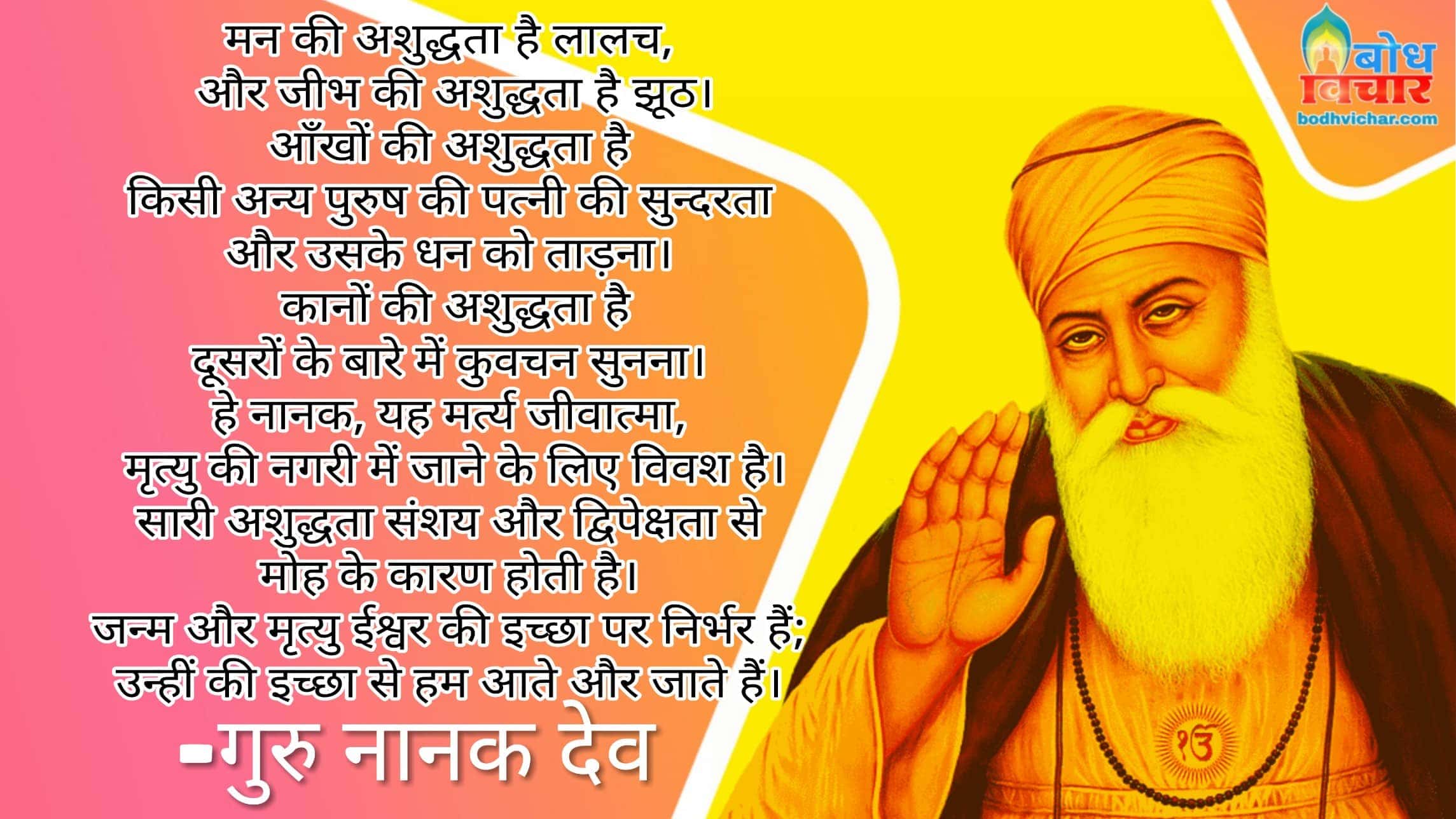 मन की अशुद्धता है लालच, और जीभ की अशुद्धता है झूठ। आँखों की अशुद्धता है किसी अन्य पुरुष की पत्नी की सुन्दरता और उसके धन को ताड़ना। कानों की अशुद्धता है दूसरों के बारे में कुवचन सुनना। हे नानक, यह मर्त्य जीवात्मा, मृत्यु की नगरी में जाने के लिए विवश है। सारी अशुद्धता संशय और द्विपेक्षता से मोह के कारण होती है। जन्म और मृत्यु ईश्वर की इच्छा पर निर्भर हैं; उन्हीं की इच्छा से हम आते और जाते हैं। 1 मन की अशुद्धता है लालच, और जीभ की अशुद्धता है झूठ। आँखों की अशुद्धता है किसी अन्य पुरुष की पत्नी की सुन्दरता और उसके धन को ताड़ना। कानों की अशुद्धता है दूसरों के बारे में कुवचन सुनना। हे नानक, यह मर्त्य जीवात्मा, मृत्यु की नगरी में जाने के लिए विवश है। सारी अशुद्धता संशय और द्विपेक्षता से मोह के कारण होती है। जन्म और मृत्यु ईश्वर की इच्छा पर निर्भर हैं; उन्हीं की इच्छा से हम आते और जाते हैं। 1